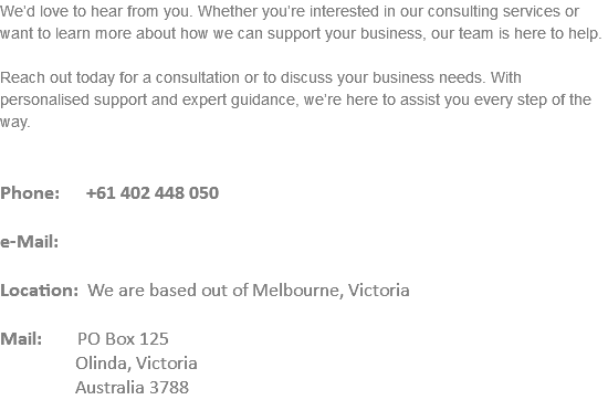 We’d love to hear from you. Whether you’re interested in our consulting services or want to learn more about how we can support your business, our team is here to help. Reach out today for a consultation or to discuss your business needs. With personalised support and expert guidance, we’re here to assist you every step of the way. Phone: +61 402 448 050 e-Mail: Location: We are based out of Melbourne, Victoria Mail: PO Box 125 Olinda, Victoria   Australia 3788