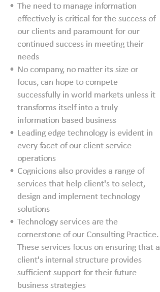 The need to manage information effectively is critical for the success of our clients and paramount for our continued success in meeting their needs No company, no matter its size or focus, can hope to compete successfully in world markets unless it transforms itself into a truly information based business Leading edge technology is evident in every facet of our client service operations Cognicions also provides a range of services that help client's to select, design and implement technology solutions Technology services are the cornerstone of our Consulting Practice. These services focus on ensuring that a client's internal structure provides sufficient support for their future business strategies
