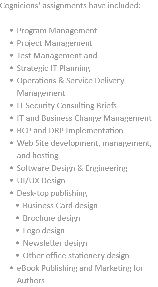 Cognicions' assignments have included: Program Management Project Management Test Management and Strategic IT Planning Operations & Service Delivery Management IT Security Consulting Briefs IT and Business Change Management BCP and DRP Implementation Web Site development, management, and hosting Software Design & Engineering UI/UX Design Desk-top publishing Business Card design Brochure design Logo design Newsletter design Other office stationery design eBook Publishing and Marketing for Authors