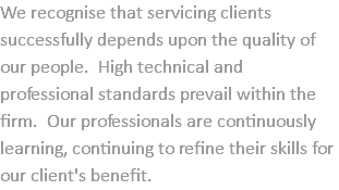 We recognise that servicing clients successfully depends upon the quality of our people. High technical and professional standards prevail within the firm. Our professionals are continuously learning, continuing to refine their skills for our client's benefit.