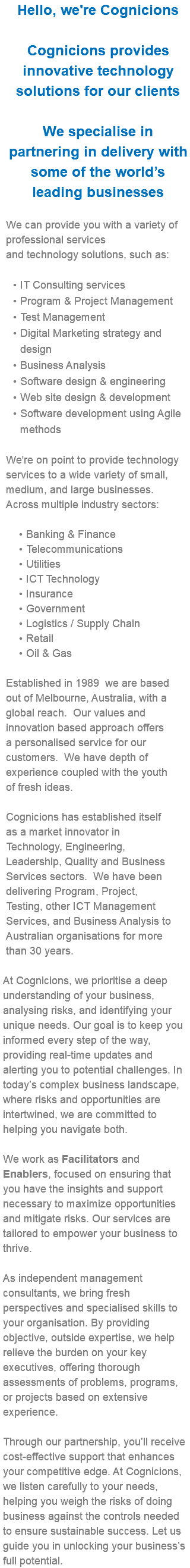 Hello, we're Cognicions Cognicions provides innovative technology solutions for our clients We specialise in partnering in delivery with some of the world’s leading businesses We can provide you with a variety of professional services and technology solutions, such as: IT Consulting services Program & Project Management Test Management Digital Marketing strategy and design Business Analysis Software design & engineering Web site design & development Software development using Agile methods We're on point to provide technology services to a wide variety of small, medium, and large businesses. Across multiple industry sectors: Banking & Finance Telecommunications Utilities ICT Technology Insurance Government Logistics / Supply Chain Retail Oil & Gas Established in 1989 we are based out of Melbourne, Australia, with a global reach. Our values and innovation based approach offers a personalised service for our customers. We have depth of experience coupled with the youth of fresh ideas. Cognicions has established itself as a market innovator in Technology, Engineering, Leadership, Quality and Business Services sectors. We have been delivering Program, Project, Testing, other ICT Management Services, and Business Analysis to Australian organisations for more than 30 years. At Cognicions, we prioritise a deep understanding of your business, analysing risks, and identifying your unique needs. Our goal is to keep you informed every step of the way, providing real-time updates and alerting you to potential challenges. In today’s complex business landscape, where risks and opportunities are intertwined, we are committed to helping you navigate both. We work as Facilitators and Enablers, focused on ensuring that you have the insights and support necessary to maximize opportunities and mitigate risks. Our services are tailored to empower your business to thrive. As independent management consultants, we bring fresh perspectives and specialised skills to your organisation. By providing objective, outside expertise, we help relieve the burden on your key executives, offering thorough assessments of problems, programs, or projects based on extensive experience. Through our partnership, you’ll receive cost-effective support that enhances your competitive edge. At Cognicions, we listen carefully to your needs, helping you weigh the risks of doing business against the controls needed to ensure sustainable success. Let us guide you in unlocking your business’s full potential.