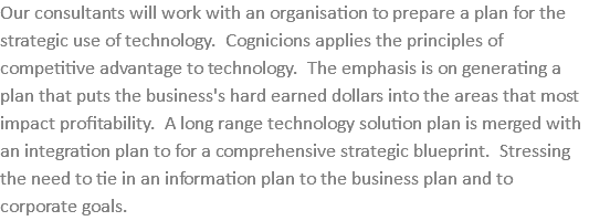 Our consultants will work with an organisation to prepare a plan for the strategic use of technology. Cognicions applies the principles of competitive advantage to technology. The emphasis is on generating a plan that puts the business's hard earned dollars into the areas that most impact profitability. A long range technology solution plan is merged with an integration plan to for a comprehensive strategic blueprint. Stressing the need to tie in an information plan to the business plan and to corporate goals.