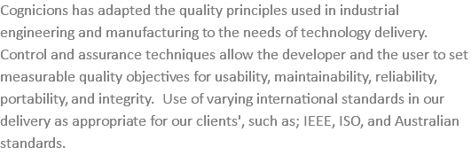Cognicions has adapted the quality principles used in industrial engineering and manufacturing to the needs of technology delivery. Control and assurance techniques allow the developer and the user to set measurable quality objectives for usability, maintainability, reliability, portability, and integrity. Use of varying international standards in our delivery as appropriate for our clients', such as; IEEE, ISO, and Australian standards.