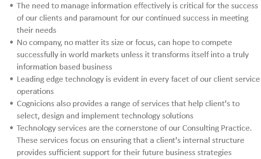 The need to manage information effectively is critical for the success of our clients and paramount for our continued success in meeting their needs No company, no matter its size or focus, can hope to compete successfully in world markets unless it transforms itself into a truly information based business Leading edge technology is evident in every facet of our client service operations Cognicions also provides a range of services that help client's to select, design and implement technology solutions Technology services are the cornerstone of our Consulting Practice. These services focus on ensuring that a client's internal structure provides sufficient support for their future business strategies